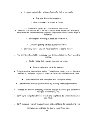 14
 If you do eat out, buy gift certificates for half price meals.
 Buy only discount magazines.
 Do more stay in activities at home.
 Invest the money you save to earn even more.
 Create a plan to save $200 each month (as much as you can manage.)
Never miss the monthly savings payment to yourself and try to find ways to
increase it.
 Don’t spend money just because you have it.
 Look into getting a better quality education.
 Stay very busy – you will have less time to spend money.
 Find an interesting hobby to occupy your time and stop you from spending
money.
 Find a hobby that you can turn into earnings.
 Stop smoking and bank the savings.
 Go on a sensible diet and lose weight. You will save money on food, look and
feel better, and your long-term healthcare costs should fall dramatically.
 Look carefully at how you spend and save your money.
 Learn how to manage your finances by reading financial publications.
 Increase the amount of money you earn through a second job, promotion,
new job, investments, etc.
 Don’t try to compete with your friends and neighbors. Be satisfied with what
you have.
 Don’t compare yourself to your friends and neighbors. Be happy being you.
 Sell your car and take the bus to work if you can.
 