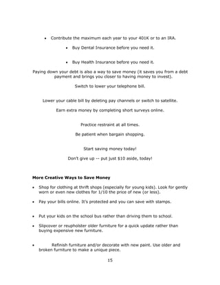 15
 Contribute the maximum each year to your 401K or to an IRA.
 Buy Dental Insurance before you need it.
 Buy Health Insurance before you need it.
Paying down your debt is also a way to save money (it saves you from a debt
payment and brings you closer to having money to invest).
Switch to lower your telephone bill.
Lower your cable bill by deleting pay channels or switch to satellite.
Earn extra money by completing short surveys online.
Practice restraint at all times.
Be patient when bargain shopping.
Start saving money today!
Don’t give up -- put just $10 aside, today!
More Creative Ways to Save Money
 Shop for clothing at thrift shops (especially for young kids). Look for gently
worn or even new clothes for 1/10 the price of new (or less).
 Pay your bills online. It’s protected and you can save with stamps.
 Put your kids on the school bus rather than driving them to school.
 Slipcover or reupholster older furniture for a quick update rather than
buying expensive new furniture.
 Refinish furniture and/or decorate with new paint. Use older and
broken furniture to make a unique piece.
 
