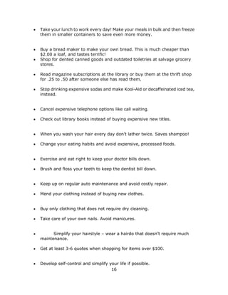 16
 Take your lunch to work every day! Make your meals in bulk and then freeze
them in smaller containers to save even more money.
 Buy a bread maker to make your own bread. This is much cheaper than
$2.00 a loaf, and tastes terrific!
 Shop for dented canned goods and outdated toiletries at salvage grocery
stores.
 Read magazine subscriptions at the library or buy them at the thrift shop
for .25 to .50 after someone else has read them.
 Stop drinking expensive sodas and make Kool-Aid or decaffeinated iced tea,
instead.
 Cancel expensive telephone options like call waiting.
 Check out library books instead of buying expensive new titles.
 When you wash your hair every day don’t lather twice. Saves shampoo!
 Change your eating habits and avoid expensive, processed foods.
 Exercise and eat right to keep your doctor bills down.
 Brush and floss your teeth to keep the dentist bill down.
 Keep up on regular auto maintenance and avoid costly repair.
 Mend your clothing instead of buying new clothes.
 Buy only clothing that does not require dry cleaning.
 Take care of your own nails. Avoid manicures.
 Simplify your hairstyle – wear a hairdo that doesn’t require much
maintenance.
 Get at least 3-6 quotes when shopping for items over $100.
 Develop self-control and simplify your life if possible.
 