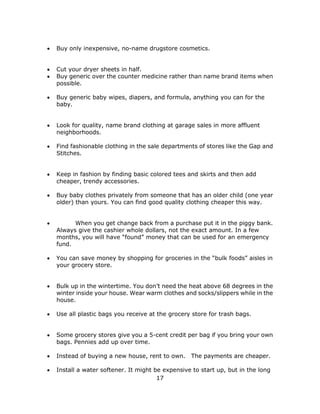17
 Buy only inexpensive, no-name drugstore cosmetics.
 Cut your dryer sheets in half.
 Buy generic over the counter medicine rather than name brand items when
possible.
 Buy generic baby wipes, diapers, and formula, anything you can for the
baby.
 Look for quality, name brand clothing at garage sales in more affluent
neighborhoods.
 Find fashionable clothing in the sale departments of stores like the Gap and
Stitches.
 Keep in fashion by finding basic colored tees and skirts and then add
cheaper, trendy accessories.
 Buy baby clothes privately from someone that has an older child (one year
older) than yours. You can find good quality clothing cheaper this way.
 When you get change back from a purchase put it in the piggy bank.
Always give the cashier whole dollars, not the exact amount. In a few
months, you will have “found” money that can be used for an emergency
fund.
 You can save money by shopping for groceries in the “bulk foods” aisles in
your grocery store.
 Bulk up in the wintertime. You don’t need the heat above 68 degrees in the
winter inside your house. Wear warm clothes and socks/slippers while in the
house.
 Use all plastic bags you receive at the grocery store for trash bags.
 Some grocery stores give you a 5-cent credit per bag if you bring your own
bags. Pennies add up over time.
 Instead of buying a new house, rent to own. The payments are cheaper.
 Install a water softener. It might be expensive to start up, but in the long
 