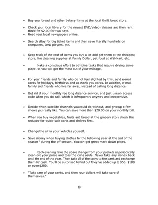 19
 Buy your bread and other bakery items at the local thrift bread store.
 Check your local library for the newest DVD/video releases and then rent
three for $2.00 for two days.
 Read your local newspapers online.
 Search eBay for big ticket items and then save literally hundreds on
computers, DVD players, etc.
 Keep track of the cost of items you buy a lot and get them at the cheapest
store, like cleaning supplies at Family Dollar, pet food at Wal-Mart, etc.
 Make a conscious effort to combine tasks that require driving some
place, so you will get the most out of your mileage.
 For your friends and family who do not feel slighted by this, send e-mail
cards for holidays, birthdays and as thank you cards. In addition, e-mail
family and friends who live far away, instead of calling long distance.
 Get rid of your monthly fee long distance service, and just use an access
code when you do call, which is infrequently anyway and inexpensive.
 Decide which satellite channels you could do without, and give up a few
shows you really like. You can save more than $20.00 on your monthly bill.
 When you buy vegetables, fruits and bread at the grocery store check the
reduced-for-quick-sale carts and shelves first.
 Change the oil in your vehicles yourself.
 Save money when buying clothes for the following year at the end of the
season / during the off season. You can get great mark down prices.
 Each evening take the spare change from your pockets or periodically
clean out your purse and toss the coins aside. Never take any money back
until the end of the year. Then take all of the coins to the bank and exchange
them for cash. You’ll be surprised to find out they’ve added up to $50, $100
or even $200.
 “Take care of your cents, and then your dollars will take care of
themselves.”
 