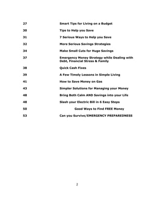 2
27 Smart Tips for Living on a Budget
30 Tips to Help you Save
31 7 Serious Ways to Help you Save
32 More Serious Savings Strategies
34 Make Small Cuts for Huge Savings
37 Emergency Money Strategy while Dealing with
Debt, Financial Stress & Family
38 Quick Cash Fixes
39 A Few Timely Lessons in Simple Living
41 How to Save Money on Gas
43 Simpler Solutions for Managing your Money
48 Bring Both Calm AND Savings into your Life
48 Slash your Electric Bill in 6 Easy Steps
50 Good Ways to Find FREE Money
53 Can you Survive/EMERGENCY PREPAREDNESS
 