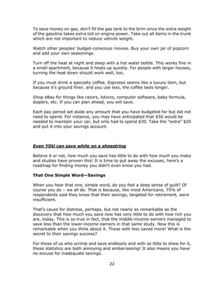 22
To save money on gas, don’t fill the gas tank to the brim since the extra weight
of the gasoline takes extra toll on engine power. Take out all items in the trunk
which are not important to reduce vehicle weight.
Watch other peoples’ budget-conscious movies. Buy your own jar of popcorn
and add your own seasonings.
Turn off the heat at night and sleep with a hot water bottle. This works fine in
a small apartment, because it heats up quickly. For people with larger houses,
turning the heat down should work well, too.
If you must drink a specialty coffee, Espresso seems like a luxury item, but
because it’s ground finer, and you use less, the coffee lasts longer.
Shop eBay for things like razors, lotions, computer software, baby formula,
diapers, etc. If you can plan ahead, you will save.
Each pay period set aside any amount that you have budgeted for but did not
need to spend. For instance, you may have anticipated that $50 would be
needed to maintain your car, but only had to spend $30. Take the “extra” $20
and put it into your savings account.
Even YOU can save while on a shoestring
Believe it or not, how much you save has little to do with how much you make
and studies have proven this! It is time to put away the excuses; here’s a
roadmap for finding money you didn’t even know you had.
That One Simple Word—Savings
When you hear that one, simple word, do you feel a deep sense of guilt? Of
course you do – we all do. That is because, like most Americans, 75% of
respondents said they knew that their savings, targeted for retirement, were
insufficient.
That’s cause for distress, perhaps, but not nearly as remarkable as the
discovery that how much you save now has very little to do with how rich you
are, today. This is so true in fact, that the middle-income earners managed to
save less than the lower-income earners in that same study. Now this is
remarkable when you think about it. Those with less saved more! What is the
secret to their savings success?
For those of us who scrimp and save endlessly and with so little to show for it,
these statistics are both annoying and embarrassing! It also means you have
no excuse for inadequate savings.
 