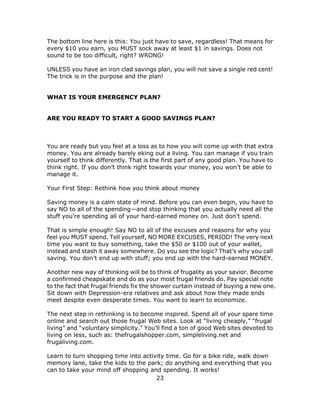 23
The bottom line here is this: You just have to save, regardless! That means for
every $10 you earn, you MUST sock away at least $1 in savings. Does not
sound to be too difficult, right? WRONG!
UNLESS you have an iron clad savings plan, you will not save a single red cent!
The trick is in the purpose and the plan!
WHAT IS YOUR EMERGENCY PLAN?
ARE YOU READY TO START A GOOD SAVINGS PLAN?
You are ready but you feel at a loss as to how you will come up with that extra
money. You are already barely eking out a living. You can manage if you train
yourself to think differently. That is the first part of any good plan. You have to
think right. If you don’t think right towards your money, you won’t be able to
manage it.
Your First Step: Rethink how you think about money
Saving money is a calm state of mind. Before you can even begin, you have to
say NO to all of the spending—and stop thinking that you actually need all the
stuff you’re spending all of your hard-earned money on. Just don’t spend.
That is simple enough! Say NO to all of the excuses and reasons for why you
feel you MUST spend. Tell yourself, NO MORE EXCUSES, PERIOD! The very next
time you want to buy something, take the $50 or $100 out of your wallet,
instead and stash it away somewhere. Do you see the logic? That’s why you call
saving. You don’t end up with stuff; you end up with the hard-earned MONEY.
Another new way of thinking will be to think of frugality as your savior. Become
a confirmed cheapskate and do as your most frugal friends do. Pay special note
to the fact that frugal friends fix the shower curtain instead of buying a new one.
Sit down with Depression-era relatives and ask about how they made ends
meet despite even desperate times. You want to learn to economize.
The next step in rethinking is to become inspired. Spend all of your spare time
online and search out those frugal Web sites. Look at “living cheaply,” “frugal
living” and “voluntary simplicity.” You’ll find a ton of good Web sites devoted to
living on less, such as: thefrugalshopper.com, simpleliving.net and
frugaliving.com.
Learn to turn shopping time into activity time. Go for a bike ride, walk down
memory lane, take the kids to the park; do anything and everything that you
can to take your mind off shopping and spending. It works!
 