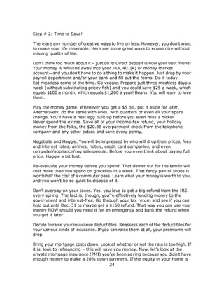 24
Step # 2: Time to Save!
There are any number of creative ways to live on less. However, you don’t want
to make your life miserable. Here are some great ways to economize without
missing quality of life.
Don’t think too much about it – just do it! Direct deposit is now your best friend!
Your money is whisked away into your IRA, 401(k) or money market
account—and you don’t have to do a thing to make it happen. Just drop by your
payroll department and/or your bank and fill out the forms. Do it today.
Eat meatless some of the time. Go veggie. Prepare just three meatless days a
week (without substituting pricey fish) and you could save $25 a week, which
equals $100 a month, which equals $1,200 a year! Beans: You will learn to love
them.
Play the money game. Whenever you get a $5 bill, put it aside for later.
Alternatively, do the same with ones, with quarters or even all your spare
change. You’ll have a nest egg built up before you even miss a nickel.
Never spend the extras. Save all of your income-tax refund, your holiday
money from the folks, the $20.38 overpayment check from the telephone
company and any other extras and save every penny.
Negotiate and Haggle. You will be impressed by who will drop their prices, fees
and interest rates: airlines, hotels, credit card companies, and even
computer/appliance/rug salespeople. Before you even think about paying full
price: Haggle a bit first.
Re-evaluate your money before you spend. That dinner out for the family will
cost more than you spend on groceries in a week. That fancy pair of shoes is
worth half the cost of a commuter pass. Learn what your money is worth to you,
and you won’t be so quick to dispose of it.
Don’t overpay on your taxes. Yes, you love to get a big refund from the IRS
every spring. The fact is, though, you’re effectively lending money to the
government and interest-free. Go through your tax return and see if you can
hold out until Dec. 31 to maybe get a $150 refund. That way you can use your
money NOW should you need it for an emergency and bank the refund when
you get it later.
Decide to raise your insurance deductibles. Reassess each of the deductibles for
your various kinds of insurance. If you can raise them at all, your premiums will
drop.
Bring your mortgage costs down. Look at whether or not the rate is too high. If
it is, look to refinancing – this will save you money. Now, let’s look at the
private mortgage insurance (PMI) you’ve been paying because you didn’t have
enough money to make a 20% down payment. If the equity in your home is
 