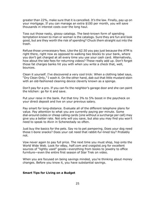 25
greater than 22%, make sure that it is cancelled. It’s the law. Finally, pay up on
your mortgage. If you can manage an extra $100 per month, you will save
thousands in interest costs over the long haul.
Toss out those nasty, glossy catalogs. The best-known form of spending
temptation known to man or woman is the catalogs. Sure they are fun and look
good, but are they worth the risk of spending? Chuck them straight out into the
trash.
Refuse those unnecessary fees. Like the $2.50 you pay just because the ATM is
right there, right now as opposed to walking two blocks to your bank, where
you don’t get charged at all every time you use your cash card. Alternatively,
how about the late fees for returning videos? These really add up. Don’t forget
those fat charges banks hit you with when you write a check that, well,
bounces.
Clean it yourself. I’ve discovered a very cool trick: When a clothing label says,
“Dry Clean Only,” I wash it. On the other hand, dab out that little mustard stain
with an old-fashioned cleaning device cleverly known as a sponge.
Don’t pay for a pro. If you can fix the neighbor’s garage door and she can paint
the kitchen: go for it and save.
Put your raise in the bank. Put that tiny 3% to 5% boost in the paycheck on
your direct deposit and live on your previous salary.
Pay smart for long-distance. Evaluate all of the different telephone plans for
value. Pay attention to what you are currently paying per minute. Some
dial-around codes or cheap calling cards (one without a surcharge per call) may
give you a better rate. Not only will you save, but also you may find you won’t
need to speak to Alvin in Schenectady so often.
Just buy the basics for the pets. Say no to pet pampering. Does your dog need
those t-bone snacks? Does your cat need that rabbit-fur-lined toy? Probably
not.
Vow never again to pay full price. The next time you must shop, hop onto the
World Wide Web. Look for eBay, half.com and craigslist.org for excellent
sources of “lightly used” goods—everything from books to jewelry to office
furniture—even the entire first season of Star Trek on video.
When you are focused on being savings minded, you’re thinking about money
changes. Before you know it, you have substantial savings.
Smart Tips for Living on a Budget
 