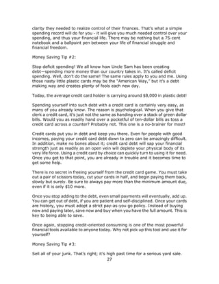 27
clarity they needed to realize control of their finances. That’s what a simple
spending record will do for you - it will give you much needed control over your
spending, and thus your financial life. There may be nothing but a 75-cent
notebook and a ballpoint pen between your life of financial struggle and
financial freedom.
Money Saving Tip #2:
Stop deficit spending! We all know how Uncle Sam has been creating
debt—spending more money than our country takes in. It’s called deficit
spending. Well, don’t do the same! The same rules apply to you and me. Using
those nasty little plastic cards may be the “American Way,” but it’s a debt
making way and creates plenty of fools each new day.
Today, the average credit card holder is carrying around $8,000 in plastic debt!
Spending yourself into such debt with a credit card is certainly very easy, as
many of you already know. The reason is psychological. When you give that
clerk a credit card, it’s just not the same as handing over a stack of green dollar
bills. Would you as readily hand over a pocketful of ten-dollar bills as toss a
credit card across a counter? Probably not. This one is a no-brainer for most!
Credit cards put you in debt and keep you there. Even for people with good
incomes, paying your credit card debt down to zero can be amazingly difficult.
In addition, make no bones about it; credit card debt will sap your financial
strength just as readily as an open vein will deplete your physical body of its
very life force. Using a credit card by choice can quickly turn to using it for need.
Once you get to that point, you are already in trouble and it becomes time to
get some help.
There is no secret in freeing yourself from the credit card game. You must take
out a pair of scissors today, cut your cards in half, and begin paying them back,
slowly but surely. Be sure to always pay more than the minimum amount due,
even if it is only $10 more.
Once you stop adding to the debt, even small payments will eventually, add up.
You can get out of debt, if you are patient and self-disciplined. Once your cards
are history, you must adopt a strict pay-as-you go policy. Instead of buying
now and paying later, save now and buy when you have the full amount. This is
key to being able to save.
Once again, stopping credit-oriented consuming is one of the most powerful
financial tools available to anyone today. Why not pick up this tool and use it for
yourself?
Money Saving Tip #3:
Sell all of your junk. That’s right; it’s high past time for a serious yard sale.
 
