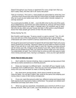 28
Search throughout your house or apartment for every single item that you
don’t really need, and then sell it all! Every last piece!
Take an inventory. The truth is, most people are astounded by what they own
- and how much money they have tied up in items they no longer need and use.
Why let it just sit and collect dust while it could collect interest instead in a
savings account?
You could easily be $600, $1,200 ... even $5,000 richer by the end of the week.
As an added bonus, you’d have your place cleaned up, and you will have a fresh
feeling of beginning all over again. A garage sale is an excellent way to start.
Not only do you clean out your house, but also it often gives a psychological
boost that helps people get control of their life and money.
Money Saving Tip #4:
Ben Franklin said long ago: “A penny saved is a penny earned.” Yes, it’s still
true and still one of the most powerful moneymaking tips in all of history.
Understood well within Franklin’s famous statement is the difficulty of saving.
It’s tough to save and much easier to spend! We all know that! That’s why every
penny saved truly is earned - because it takes so much effort to hold on to that
cash! If you can do it, it will work magic in your life. Having a savings account
will de-stress your life. Imagine being ahead of your bills, rather than behind.
When you are ahead of your bills, you entire life comes under your own control.
You sleep better at night. Your mind is freer to come up with new ways to make
more money and save more. Saving is contagious - once you let it get started!
Some Tips to help you save:
1. Don’t settle for interest checking. Have a separate savings account that
can’t be as easily accessed as a checking account.
2. Keep your savings in a different bank - one that’s off your regular route,
or perhaps even in different town. That way you won’t be tempted to dip into it
every time you visit the bank to make a checking deposit.
3. Buy short-term savings bonds, which have 6-month to one-year
maturity dates. You will get a higher rate, while at the same time keeping your
money close in case of real money emergencies.
4. If you can, open the account under two, different names and require that
both signatures be required to make a withdrawal. Two people can debate each
withdrawal and keep each other in line.
5. When you get your paycheck, immediately put a minimum of 5% in your
savings account. After just a year, you’ll be amazed by how much you have
 
