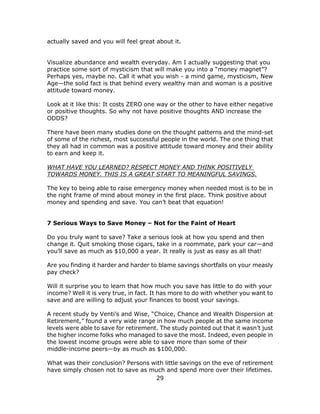 29
actually saved and you will feel great about it.
Visualize abundance and wealth everyday. Am I actually suggesting that you
practice some sort of mysticism that will make you into a “money magnet”?
Perhaps yes, maybe no. Call it what you wish - a mind game, mysticism, New
Age—the solid fact is that behind every wealthy man and woman is a positive
attitude toward money.
Look at it like this: It costs ZERO one way or the other to have either negative
or positive thoughts. So why not have positive thoughts AND increase the
ODDS?
There have been many studies done on the thought patterns and the mind-set
of some of the richest, most successful people in the world. The one thing that
they all had in common was a positive attitude toward money and their ability
to earn and keep it.
WHAT HAVE YOU LEARNED? RESPECT MONEY AND THINK POSITIVELY
TOWARDS MONEY. THIS IS A GREAT START TO MEANINGFUL SAVINGS.
The key to being able to raise emergency money when needed most is to be in
the right frame of mind about money in the first place. Think positive about
money and spending and save. You can’t beat that equation!
7 Serious Ways to Save Money – Not for the Faint of Heart
Do you truly want to save? Take a serious look at how you spend and then
change it. Quit smoking those cigars, take in a roommate, park your car—and
you’ll save as much as $10,000 a year. It really is just as easy as all that!
Are you finding it harder and harder to blame savings shortfalls on your measly
pay check?
Will it surprise you to learn that how much you save has little to do with your
income? Well it is very true, in fact. It has more to do with whether you want to
save and are willing to adjust your finances to boost your savings.
A recent study by Venti’s and Wise, “Choice, Chance and Wealth Dispersion at
Retirement,” found a very wide range in how much people at the same income
levels were able to save for retirement. The study pointed out that it wasn’t just
the higher income folks who managed to save the most. Indeed, even people in
the lowest income groups were able to save more than some of their
middle-income peers—by as much as $100,000.
What was their conclusion? Persons with little savings on the eve of retirement
have simply chosen not to save as much and spend more over their lifetimes.
 