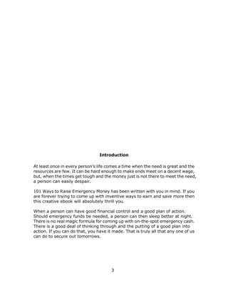 3
Introduction
At least once in every person’s life comes a time when the need is great and the
resources are few. It can be hard enough to make ends meet on a decent wage,
but, when the times get tough and the money just is not there to meet the need,
a person can easily despair.
101 Ways to Raise Emergency Money has been written with you in mind. If you
are forever trying to come up with inventive ways to earn and save more then
this creative ebook will absolutely thrill you.
When a person can have good financial control and a good plan of action.
Should emergency funds be needed, a person can then sleep better at night.
There is no real magic formula for coming up with on-the-spot emergency cash.
There is a good deal of thinking through and the putting of a good plan into
action. If you can do that, you have it made. That is truly all that any one of us
can do to secure out tomorrows.
 