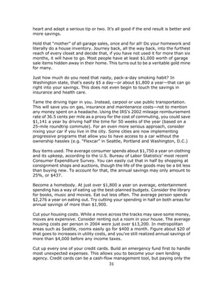 31
heart and adapt a serious tip or two. It’s all good if the end result is better and
more savings.
Hold that “mother” of all garage sales, once and for all! Do your homework and
literally do a house inventory. Journey back, all the way back, into the furthest
reach of every closet and decide that, if you have not used it for more than six
months, it will have to go. Most people have at least $1,000 worth of garage
sale items hidden away in their home. This turns out to be a veritable gold mine
for many.
Just how much do you need that nasty, pack-a-day smoking habit? In
Washington state, that’s easily $5 a day—or about $1,800 a year—that can go
right into your savings. This does not even begin to touch the savings in
insurance and health care.
Tame the driving tiger in you. Instead, carpool or use public transportation.
This will save you on gas, insurance and maintenance costs—not to mention
any money spent on a headache. Using the IRS’s 2002 mileage reimbursement
rate of 36.5 cents per mile as a proxy for the cost of commuting, you could save
$1,141 a year by driving half the time for 50 weeks of the year (based on a
25-mile roundtrip commute). For an even more serious approach, consider
nixing your car if you live in the city. Some cities are now implementing
progressive programs that allow you to have access to a car without the
ownership hassles (e.g. “Flexcar” in Seattle, Portland and Washington, D.C.)
Buy items used. The average consumer spends about $1,750 a year on clothing
and its upkeep, according to the U.S. Bureau of Labor Statistics’ most recent
Consumer Expenditure Survey. You can easily cut that in half by shopping at
consignment shops and auctions, though the life of the goods may be a bit less
than buying new. To account for that, the annual savings may only amount to
25%, or $437.
Become a homebody. At just over $1,800 a year on average, entertainment
spending has a way of eating up the best-planned budgets. Consider the library
for books, music and movies. Eat out less often. The average person spends
$2,276 a year on eating out. Try cutting your spending in half on both areas for
annual savings of more than $1,900.
Cut your housing costs. While a move across the tracks may save some money,
moves are expensive. Consider renting out a room in your house. The average
housing costs per person in 2004 were just over $13,200. In metropolitan
areas such as Seattle, rooms easily go for $400 a month. Figure about $20 of
that goes to increases in utility costs, and you’ve still realized annual savings of
more than $4,000 before any income taxes.
Cut up every one of your credit cards. Build an emergency fund first to handle
most unexpected expenses. This allows you to become your own lending
agency. Credit cards can be a cash-flow management tool, but paying only the
 
