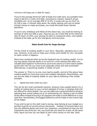 32
minimum will keep you in debt for years.
If you’re the average American with at least one credit card, you probably have
close to $8,523 in credit card debt, according to industry research group
CardWeb.com. At an average APR of 14.4%, it could cost you as much as
$1,100 a year in interest rates alone. By simply waiting until you’ve saved
enough money to make purchases, you could eliminate those interest
payments.
If you’re very ambitious and follow all the above tips, you could be looking at
savings of some $12,000 a year. Figuring you can invest that at the historical
rate of return of 10%, your savings do start to compound nicely—and rapidly.
Instead of the debt, go for the emergency fund and save.
Make Small Cuts for Huge Savings
Tilt the wheel of creating wealth in your favor. Naturally, spending less is one
way. However, to be sure to make your money work harder for you—set goals
to make certain it happens.
Many have wondered what can be the foolproof way of creating wealth. Is it to
buy top paying Internet stocks or to work for a tech startup that offers you
valuable stock options? Is the trick to count every penny or is the road to wealth
paved with risk? Do you have to be especially smart and well-connected?
Alternatively, is becoming wealthy a matter of luck?
The answer is: There is no one, true road to wealth, and all of the above have
created wealth for more than just a few notable individuals. Nevertheless, you
can put the odds of creating wealth on your side by following a few simple
precepts.
1. Spend less than what you earn.
This can be the most overlooked scenario, because many people believe it’s a
matter of cutting back on your current standard of living—a strategy that’s far
too difficult for many people. Yes, you can affect your personal balance sheet by
spending less money eating out or on entertaining out. Making a pot of coffee
at the office instead of buying a $3 espresso will make a small difference in your
cash flow. Nevertheless, the biggest difference will be made on the income side
of the ledger.
If you wish to get on the right road to saving, stop looking at your budget as a
pie that must be cut up into various size pieces. Instead, of trying to figure out
how the different pieces will cover your expenses, concentrate on how you will
expand the size of the pie. Yes, you could ask your boss for a raise. At the same
time, figure out how you can begin to earn more money on the side. Start
 