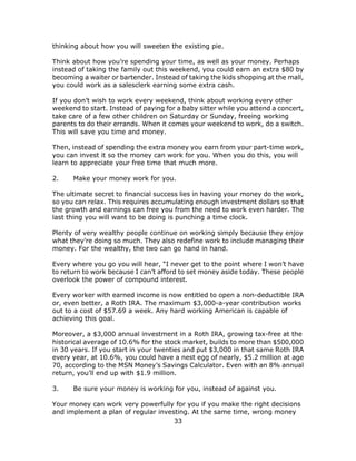 33
thinking about how you will sweeten the existing pie.
Think about how you’re spending your time, as well as your money. Perhaps
instead of taking the family out this weekend, you could earn an extra $80 by
becoming a waiter or bartender. Instead of taking the kids shopping at the mall,
you could work as a salesclerk earning some extra cash.
If you don’t wish to work every weekend, think about working every other
weekend to start. Instead of paying for a baby sitter while you attend a concert,
take care of a few other children on Saturday or Sunday, freeing working
parents to do their errands. When it comes your weekend to work, do a switch.
This will save you time and money.
Then, instead of spending the extra money you earn from your part-time work,
you can invest it so the money can work for you. When you do this, you will
learn to appreciate your free time that much more.
2. Make your money work for you.
The ultimate secret to financial success lies in having your money do the work,
so you can relax. This requires accumulating enough investment dollars so that
the growth and earnings can free you from the need to work even harder. The
last thing you will want to be doing is punching a time clock.
Plenty of very wealthy people continue on working simply because they enjoy
what they’re doing so much. They also redefine work to include managing their
money. For the wealthy, the two can go hand in hand.
Every where you go you will hear, “I never get to the point where I won’t have
to return to work because I can’t afford to set money aside today. These people
overlook the power of compound interest.
Every worker with earned income is now entitled to open a non-deductible IRA
or, even better, a Roth IRA. The maximum $3,000-a-year contribution works
out to a cost of $57.69 a week. Any hard working American is capable of
achieving this goal.
Moreover, a $3,000 annual investment in a Roth IRA, growing tax-free at the
historical average of 10.6% for the stock market, builds to more than $500,000
in 30 years. If you start in your twenties and put $3,000 in that same Roth IRA
every year, at 10.6%, you could have a nest egg of nearly, $5.2 million at age
70, according to the MSN Money’s Savings Calculator. Even with an 8% annual
return, you’ll end up with $1.9 million.
3. Be sure your money is working for you, instead of against you.
Your money can work very powerfully for you if you make the right decisions
and implement a plan of regular investing. At the same time, wrong money
 