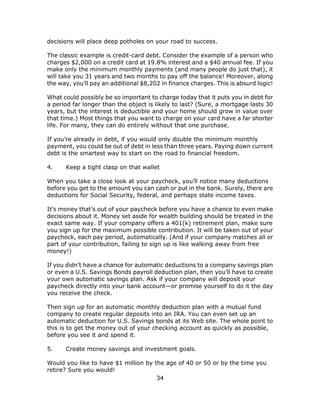 34
decisions will place deep potholes on your road to success.
The classic example is credit-card debt. Consider the example of a person who
charges $2,000 on a credit card at 19.8% interest and a $40 annual fee. If you
make only the minimum monthly payments (and many people do just that), it
will take you 31 years and two months to pay off the balance! Moreover, along
the way, you’ll pay an additional $8,202 in finance charges. This is absurd logic!
What could possibly be so important to charge today that it puts you in debt for
a period far longer than the object is likely to last? (Sure, a mortgage lasts 30
years, but the interest is deductible and your home should grow in value over
that time.) Most things that you want to charge on your card have a far shorter
life. For many, they can do entirely without that one purchase.
If you’re already in debt, if you would only double the minimum monthly
payment, you could be out of debt in less than three years. Paying down current
debt is the smartest way to start on the road to financial freedom.
4. Keep a tight clasp on that wallet
When you take a close look at your paycheck, you’ll notice many deductions
before you get to the amount you can cash or put in the bank. Surely, there are
deductions for Social Security, federal, and perhaps state income taxes.
It’s money that’s out of your paycheck before you have a chance to even make
decisions about it. Money set aside for wealth building should be treated in the
exact same way. If your company offers a 401(k) retirement plan, make sure
you sign up for the maximum possible contribution. It will be taken out of your
paycheck, each pay period, automatically. (And if your company matches all or
part of your contribution, failing to sign up is like walking away from free
money!)
If you didn’t have a chance for automatic deductions to a company savings plan
or even a U.S. Savings Bonds payroll deduction plan, then you’ll have to create
your own automatic savings plan. Ask if your company will deposit your
paycheck directly into your bank account—or promise yourself to do it the day
you receive the check.
Then sign up for an automatic monthly deduction plan with a mutual fund
company to create regular deposits into an IRA. You can even set up an
automatic deduction for U.S. Savings bonds at its Web site. The whole point to
this is to get the money out of your checking account as quickly as possible,
before you see it and spend it.
5. Create money savings and investment goals.
Would you like to have $1 million by the age of 40 or 50 or by the time you
retire? Sure you would!
 