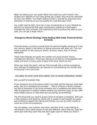 35
Begin by setting your own goals. Never set a goal you can’t control. Your
targets can’t depend on your boss giving you a raise; they must be reachable
by your own efforts. You might need to invest in yourself by acquiring more
education or training so you can qualify for a job that pays more.
You might need to take more risk in your investments or in your lifestyle by
taking on a second job that pays commissions instead of a fixed salary.
Evaluate the risks involved, and understand that by putting the odds on your
side, you can get a larger return.
Emergency Money Strategy while Dealing With Debt, Financial Stress
& Family
Financial stress is common among those forced into frugality because of a lost
job, divorce, death in the family, or being overcome with debt, etc. This can
cause a person to feel insecure, fearful, anxious, angry, and, of course,
depressed.
These same feelings are easily the number one cause of poor money
management decisions. These poor decisions will lead to unmanageable debt
loads, and start a vicious cycle of panic that never seems to end.
When you reach this point, and you find yourself with a money emergency,
your feelings of helplessness can become so overwhelming you literally stop
functioning in the real world.
YOU NEED TO HAVE YOUR WITS ABOUT YOU TO RAISE EMERGENCY MONEY
Get yourself Immediate Help
If you recognize any of the above traits in yourself, get the help you need right
away. See out a professional counselor ... talk to a friend or family member …
but talk to someone! If you know someone who is exhibiting the above traits,
offer to help them! It doesn’t matter whether you lend then cash, an ear, offer
some helpful advice, or help them get counseling, do something!
The first thing that you need to grasp is that no situation is hopeless. With just
a little guidance and patience, along with a couple of well thought out goals,
and emotional support from family and friends, you can do what it takes to
come out of dire circumstances.
You can adapt a new outlook, new skills, and best of all, a new feeling of
self-esteem. Don’t allow anyone to tell you different, and if they do, close the
same door that they came into and don’t again open it! What you need is
 