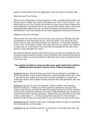 36
positive reinforcement and not negativity to help you get to the other side.
Seek out your True Friends
When you are desperate to raise emergency funds, it usually doesn’t take very
long for you to realize who really cares about you, who is truly a friend ... be
they family or not. Your friends will be there for you in your time of need, offer
encouragement, and lend an ear so you can just talk. Ask for help in coming up
with good ideas about how you can raise emergency funds during such a
difficult time in your life. Be open to the many suggestions that you will receive.
Prepare to Set your Priorities
There comes the time when you will need to put aside your feelings and just
concentrate on the well being of you, and your family. This has to be your
priority during times of financial stress and upheaval. In financially stressful
times, if you, as the Mom or Dad, can’t cope, how can you expect your children
to cope now, or in the future? You must set the example for the rest of the
family to draw strength from them.
So make the decision today to learn how to cope, to make the changes you can,
to stay focused and goal-oriented, and to let anxiety and financial stress go out
the door so that you will be prepared to deal with any money emergencies that
come your way.
You need to be able to come up with some quick cash fixes (without
additional borrowing) to recover from a Money Emergency:
Budgeting Tip #1: The first thing you want to do is prioritize to get back on
track very quickly. If that means letting your credit card bill go for a bit, so be
it. As soon as you realize that you have a money emergency, contact your
credit card issuers and request reduced interest rates and payments. Not only
one, both!
Budgeting Tip #2: For your car payment, call the creditor and request a
payment extension. Perhaps you hate payment extensions, because they
require a fee and you still have to make the payment at the end of the contract.
In this case, a payment extension can allow a little breathing room to help you
recover during your money emergency. Expect that you will likely have to pay
a fee (usually about ¼ - 1/3 the car payment amount) for the extension.
Freeing up the money you need today is your first and only goal at this point.
Budgeting Tip #3: Check to see if your mortgage holder will allow an extension
for a nominal fee. Do this today!
Budgeting Tip #4: Another quick fix, is to host an on the spot yard sale. You
 