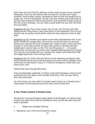 37
don’t have too much time for planning, so do a quick survey of your personal
belongings. Come up with clothes that no longer fit, but that are in good
condition, knick-knacks, dishes, and books as well as stuff you bought but no
longer use. Throw it all together, quickly. Put some notices up the same day at
laundry mats and grocery stores around town, and remember to place a sign at
the end of your driveway. You can make a quick $300 this way with very little
time and effort.
Budgeting Tip #5: If you have a larger item to sell, call into the local radio
stations to see if they have a “call in swap show” on the weekends. This is a very
popular way to quickly convert gently used and more expensive items to fast
cash.
Budgeting Tip #6: Another quick option is with utility and telephone bills. If you
aren’t already on a budget plan, ask that the current bill (plus any previous
balance you owe) be set up for a budget plan. Expect to pay a down payment
(usually ¼ of the bill) and that all future bills (while on the back payment
budget plan) must be kept current. The nice thing about it ... it’s usually
interest free, and can give you some much-needed breathing space for a month.
You must be sure though that you maintain the regular utility payments AND
the budget payments in the coming month.
Budgeting Tip #7: Check with your family church regarding emergency help.
Local churches can be one of the best places to find out what’s available in the
community to help those in need, or in times of emergency. Check with your
local church, first.
Getting Fast Cash through Borrowing
If you are absolutely, positively, in a bind, a real cash emergency, and you have
exhausted all of the above, then consider borrowing. First, ask your family,
then your local bank.
As a last resort, you may want to consider what’s known as a “Payday Loan.”
These types of borrowing stores can be useful when all else fails.
A Few Timely Lessons in Simple Living
Planning for a money emergency takes plenty of forethought. It is best to start
to plan now rather than need to scramble to come up with the cash when the
need is greatest.
 Adapt some strategic thinking.
 Reprogram your mind now to become a saver
 