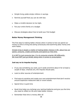 38
 Simple living yields simply millions in savings
 Remind yourself that you can do with less
 Make a mindful decision to live light.
 Put your entire family on a budget
 Discuss strategies about how to build your first budget
Better Money Management Thinking
The first step to making better choices when it comes to how we spend our
money or time is living and acting consciously and examining daily money and
work habits.
Simple living is largely a matter of making better choices in life: about how we
spend, consume, create community and spend our free time.
It is NOT to just consume less. It is to consume smarter OR differently.
We must NOT just go blindly along when it comes to consumption.
Just say no to impulse buying
 If you see something you want, put it aside and think about it for at least a
couple of days. Chances are, the impulse should pass.
 Look to other sources of entertainment
 Find ways to socialize and create your own entertainment that don’t revolve
around expensive restaurant tabs or event tickets.
 Spend time in quiet time
 Quiet time helps you recharge your spiritual batteries and give you the time
you need to reflect on life and make better choices.
 Remember that time is money after all
 