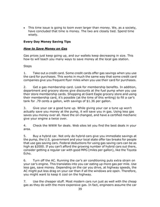 39
 This time issue is going to loom even larger than money. We, as a society,
have concluded that time is money. The two are closely tied. Spend time
wisely.
Every Day Money Saving Tips
How to Save Money on Gas
Gas prices just keep going up, and our wallets keep decreasing in size. This
how-to will teach you many ways to save money at the local gas station.
Steps
1. Take out a credit card. Some credit cards offer gas savings when you use
the card for purchases. This works in much the same way that some credit card
companies give you frequent flyer miles when you use their card for purchases.
2. Get a gas membership card. Look for membership benefits. In addition,
department and grocery stores give discounts at the fuel pump when you use
their store membership cards. Shopping at Giant Eagle grocery store and using
their membership card, it’s possible (at the time of this writing) to fill a car’s
tank for .79 cents a gallon, with savings of $1.36 per gallon.
3. Give your car a good tune up. While giving your car a tune up won’t
actually save you money at the pump, it will save you in gas. Using less gas
saves you money over all. Have the oil changed, and have a certified mechanic
give your engine a twice over.
4. Check the WWW for deals. Web sites let you find the best deals in your
area.
5. Buy a hybrid car. Not only do hybrid cars give you immediate savings at
the pump, the U.S. government and your local state offer tax breaks for people
that use gas saving cars. Federal deductions for using gas saving cars can be as
high as $2000. If you can’t afford the growing number of hybrid cars out there,
consider getting a regular car with good MPG (miles per gallon), like the Toyota
Echo.
6. Turn off the AC. Running the car’s air conditioning puts extra strain on
your car’s engine. This translates into you car eating up more gas per mile. Use
less gas, save money. Depending on the car you drive, at highway speeds, the
AC might put less drag on your car than if all the windows are open. Therefore,
you might want to keep it cool on the highway.
7. Use the cheaper stuff. Most modern cars run just as well with the cheap
gas as they do with the more expensive gas. In fact, engineers assume the car
 