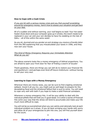 4
How to Cope with a Cash Crisis
If you are hit with a serious money crisis and you find yourself scrambling
around for emergency money, here’s how to assess your situation and get back
on your feet.
All of a sudden and without warning, your roof begins to leak! Your hot water
heater shuts down and your computer goes up in smoke, the clutch needs to be
replaced in your car and your son decides to have his wedding on the Isle of
Oahu – all of this within the same week!
As you sit, stunned and you ponder an exit strategy you receive a friendly letter
from the IRS explaining that you miscalculated your taxes in 1996, and they
now own your house.
This Kind of Money Emergency Requires your Immediate Attention
What do you do?
The above scenario looks like a money emergency of biblical proportions. You
are afraid to open your front door for fear of finding a swarm of locusts!
Thank goodness, there are things you can still do to restore your financial life
and equilibrium—and perhaps even fend off future misfortune—without having
to sell your very soul.
Learning to Cope with a Money Emergency
Wherever there are money woes, you can be sure to find crippling emotional
setback. Avoid it all you try, you might just as well begin to prepare for the
devastating fiscal and the emotional fallout that is sure to come. You will need
to cope very well with both if you hope to make a solid financial comeback.
Whenever a money emergency hits, it will be your ability to deal with the
individual pitfalls that will hold you in good stead. It is when a series of financial
hits come your way that the stress will tend to accumulate and make your life
much more difficult to cope.
You will not be so overwhelmed when you can calmly and rationally look at each
individual problem as it arises. If you sit back wringing your hands with worry
and allow all of your emergencies to pile into one; you will find yourself down
for the count.
>>> We are honored to visit our site, you can do it
 
