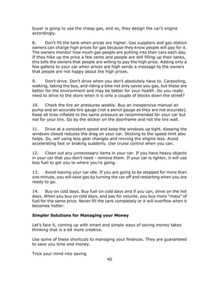 40
buyer is going to use the cheap gas, and so, they design the car’s engine
accordingly.
8. Don’t fill the tank when prices are higher. Gas suppliers and gas station
owners can charge high prices for gas because they know people will pay for it.
The owners monitor how much gas people are putting into their cars each day.
If they hike up the price a few cents and people are still filling up their tanks,
this tells the owners that people are willing to pay the high price. Adding only a
few gallons to your car when prices are high sends a message to the owners
that people are not happy about the high prices.
9. Don’t drive. Don’t drive when you don’t absolutely have to. Carpooling,
walking, taking the bus, and riding a bike not only saves you gas, but these are
better for the environment and may be better for your health. Do you really
need to drive to the store when it is only a couple of blocks down the street?
10. Check the tire air pressures weekly. Buy an inexpensive manual air
pump and an accurate tire gauge (not a pencil gauge as they are not accurate).
Keep all tires inflated to the same pressure as recommended for your car but
not for your tire. Go by the sticker on the doorframe and not the tire wall.
11. Drive at a consistent speed and keep the windows up tight. Keeping the
windows closed reduces the drag on your car. Sticking to the speed limit also
helps. So, will using less gear changes and revving the engine less. Avoid
accelerating fast or braking suddenly. Use cruise control when you can.
12. Clean out any unnecessary items in your car. If you have heavy objects
in your car that you don’t need - remove them. If your car is lighter, it will use
less fuel to get you to where you’re going.
13. Avoid leaving your car idle. If you are going to be stopped for more than
one minute, you will save gas by turning the car off and restarting when you are
ready to go.
14. Buy on cold days. Buy fuel on cold days and if you can, drive on the hot
days. When you buy on cold days, and pay for volume, you buy more “mass” of
fuel for the same price. Never fill the tank completely or it will overflow when it
becomes hotter.
Simpler Solutions for Managing your Money
Let’s face it, coming up with smart and simple ways of saving money takes
thinking that is a bit more creative.
Use some of these shortcuts to managing your finances. They are guaranteed
to save you time and money.
Trick your mind into saving
 