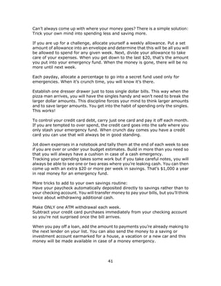 41
Can’t always come up with where your money goes? There is a simple solution:
Trick your own mind into spending less and saving more.
If you are up for a challenge, allocate yourself a weekly allowance. Put a set
amount of allowance into an envelope and determine that this will be all you will
be allowed to spend for any given week. Next, divide your allowance to take
care of your expenses. When you get down to the last $20, that’s the amount
you put into your emergency fund. When the money is gone, there will be no
more until next week.
Each payday, allocate a percentage to go into a secret fund used only for
emergencies. When it’s crunch time, you will know it’s there.
Establish one dresser drawer just to toss single dollar bills. This way when the
pizza man arrives, you will have the singles handy and won’t need to break the
larger dollar amounts. This discipline forces your mind to think larger amounts
and to save larger amounts. You get into the habit of spending only the singles.
This works!
To control your credit card debt, carry just one card and pay it off each month.
If you are tempted to over spend, the credit card goes into the safe where you
only stash your emergency fund. When crunch day comes you have a credit
card you can use that will always be in good standing.
Jot down expenses in a notebook and tally them at the end of each week to see
if you are over or under your budget estimates. Build in more than you need so
that you will always have a cushion in case of a cash emergency.
Tracking your spending takes some work but if you take careful notes, you will
always be able to see one or two areas where you’re leaking cash. You can then
come up with an extra $20 or more per week in savings. That’s $1,000 a year
in real money for an emergency fund.
More tricks to add to your own savings routine:
Have your paycheck automatically deposited directly to savings rather than to
your checking account. You will transfer money to pay your bills, but you’ll think
twice about withdrawing additional cash.
Make ONLY one ATM withdrawal each week.
Subtract your credit card purchases immediately from your checking account
so you’re not surprised once the bill arrives.
When you pay off a loan, add the amount to payments you’re already making to
the next lender on your list. You can also send the money to a saving or
investment account earmarked for a house, a vacation or a new car and this
money will be made available in case of a money emergency.
 