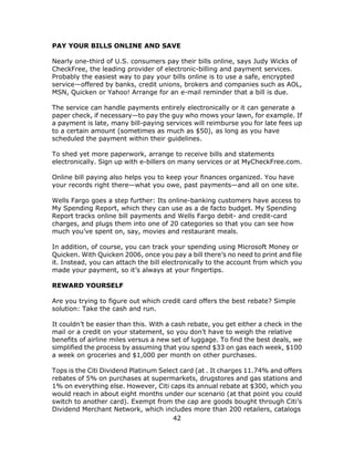 42
PAY YOUR BILLS ONLINE AND SAVE
Nearly one-third of U.S. consumers pay their bills online, says Judy Wicks of
CheckFree, the leading provider of electronic-billing and payment services.
Probably the easiest way to pay your bills online is to use a safe, encrypted
service—offered by banks, credit unions, brokers and companies such as AOL,
MSN, Quicken or Yahoo! Arrange for an e-mail reminder that a bill is due.
The service can handle payments entirely electronically or it can generate a
paper check, if necessary—to pay the guy who mows your lawn, for example. If
a payment is late, many bill-paying services will reimburse you for late fees up
to a certain amount (sometimes as much as $50), as long as you have
scheduled the payment within their guidelines.
To shed yet more paperwork, arrange to receive bills and statements
electronically. Sign up with e-billers on many services or at MyCheckFree.com.
Online bill paying also helps you to keep your finances organized. You have
your records right there—what you owe, past payments—and all on one site.
Wells Fargo goes a step further: Its online-banking customers have access to
My Spending Report, which they can use as a de facto budget. My Spending
Report tracks online bill payments and Wells Fargo debit- and credit-card
charges, and plugs them into one of 20 categories so that you can see how
much you’ve spent on, say, movies and restaurant meals.
In addition, of course, you can track your spending using Microsoft Money or
Quicken. With Quicken 2006, once you pay a bill there’s no need to print and file
it. Instead, you can attach the bill electronically to the account from which you
made your payment, so it’s always at your fingertips.
REWARD YOURSELF
Are you trying to figure out which credit card offers the best rebate? Simple
solution: Take the cash and run.
It couldn’t be easier than this. With a cash rebate, you get either a check in the
mail or a credit on your statement, so you don’t have to weigh the relative
benefits of airline miles versus a new set of luggage. To find the best deals, we
simplified the process by assuming that you spend $33 on gas each week, $100
a week on groceries and $1,000 per month on other purchases.
Tops is the Citi Dividend Platinum Select card (at . It charges 11.74% and offers
rebates of 5% on purchases at supermarkets, drugstores and gas stations and
1% on everything else. However, Citi caps its annual rebate at $300, which you
would reach in about eight months under our scenario (at that point you could
switch to another card). Exempt from the cap are goods bought through Citi’s
Dividend Merchant Network, which includes more than 200 retailers, catalogs
 