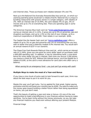 43
and Internet sites. Those purchases earn rebates between 5% and 7%.
Next up is the National City Everyday Rewards Elite Visa card (at , on which our
yearlong spending spree would earn a rebate of $270. National City is unique in
bundling restaurants with grocery stores in a single category, with rebates of
2%. With an interest rate of 10.49%, the card rebates 4% on gas, 3% on
movies and up to 1% on everything else. There are spending caps in some
categories.
The American Express Blue Cash card (at *www.americanexpress.com)
carries an interest rate of 11.24%. It gives you up to 5% on groceries, gas and
drugstore purchases, and up to 1.5% on the rest of your charges, up to a
maximum expenditure of $50,000. Total rebate in our example: $266.
The Capital One No Hassle Cash card (at *www.capitalone.com) offers a
rebate of up to 3% on gas and groceries and 1% on everything else you buy,
with no dollar limit and a relatively modest 9.9% interest rate. You would earn
an annual reward of $237 in our scenario.
The Chase Free Cash Rewards Platinum Visa card (at , which carries an interest
rate of 11.99%, gives you one point for every dollar spent on purchases (with
a $60,000 spending cap). In addition, it has an interesting twist: a one-point
bonus for every dollar you pay in interest. Each time you accrue 2,500 points,
you receive a check for $25. Without the interest bonus, you’d be eligible for a
rebate of $189, so the card is more attractive for card users who often carry a
balance.
When saving for an emergency fund – you just can’t go wrong with cash!
Multiple Ways to make the most of a Year-end Bonus
If you have a nice chunk of extra cash to look forward to each year, think now
about the best ways to put it to work for you.
Maybe this year you’ll get lucky. You’ve applied for that great, higher-paying
promotion and this will boost your monthly pay by $500. You want to make sure
the money goes toward building a better future rather than being squandered
on items, you just don’t need.
That’s the beauty of getting a year-end raise or bonus—it’s one of the rare
opportunities to make a big difference in your finances without having to make
sacrifices. You’ve been living without the money previously, so you can take
any financial medicine you need even without altering your present lifestyle.
Financial triage
 