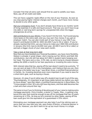 44
Consider first that all extra cash should first be used to solidify your base.
Next, pay off all credit-card debt.
This can have a gigantic ripple effect on the rest of your finances. As soon as
you stop paying higher interest charges each month, you’ll have more money
to devote to any other goals.
Pad your emergency fund, if you don’t already have three to six months’ worth
of living expenses in a safe and liquid account. That way you won’t have to go
into debt or raid long-term savings for unexpected bills when the bigger
emergencies do arrive.
Add contributions to your 401(k), if you haven’t hit the limit. You’ll avoid paying
more taxes on the extra cash, and you may earn free money if you get an
employer match. You can also invest part of your bonus in your IRA if you
haven’t contributed $3,000 for 2004 ($3,500 if you’re 50 or older). If you’ve
already reached that limit, use your bonus to make your 2005 IRA contribution
in January (the limit rises to $4,000 next year, $4,500 if you’re 50 or older) or
earmark a bigger chunk of your raise each month.
Take a look at that long-term debt
Now that you have boosted your financial foundation, you have more flexibility.
Watson is already in great shape—she’s maxing out her 401(k) and Roth IRA
contributions—but she still has about $17,000 in student loans hanging over
her head. The loans carry a low, 3.5% rate, so she’s trying to choose between
adding the $500 a month to her loan payments or investing the extra money.
With interest rates that low, paying off the loan doesn’t need to be a priority. “If
you can earn at least 3.5% in the marketplace, and I believe that you can, then
investing is the better way to go,” says Brian Jones, a certified financial planner
in Fairfax, Va. Investing becomes even more important if you need to save for
a short-term goal, such as buying a house.
However, it’s okay if you’d rather pay off a student loan to get it out of the way.
“Psychologically, it’s important to get these debts behind you before you start
to move ahead,” says Mari Adam, a certified financial planner in Boca Raton, Fla.
“I know people in their 30’s who still have big loans, and that debt becomes like
a ball and chain around their leg.”
The same is true if you’re thinking of devoting part of your raise to making extra
mortgage payments. Chris Crocket, a doctor in Tupelo, Miss., is getting a big
bonus this year that could be enough to pay off his mortgage that has 10 years
remaining at 4.75%. As long as he’s covered his other bases, paying off the
loan could give him the equivalent of a guaranteed 4.75% return.
Eliminating your mortgage payment can also help if you’ll be retiring soon or
worry that you may lose your job, says Evelyn D’Amico, a financial planner in
Paoli, Pa. However, you don’t want to tie up too much money in a single
 