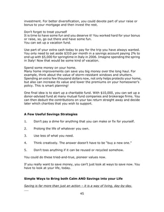 45
investment. For better diversification, you could devote part of your raise or
bonus to your mortgage and then invest the rest.
Don’t forget to treat yourself
It is time to have some fun and you deserve it! You worked hard for your bonus
or raise, so, go out there and have some fun.
You can set up a vacation fund.
Use part of your extra cash today to pay for the trip you have always wanted.
You only need to set aside $310 per month in a savings account paying 2% to
end up with $5,000 for springtime in Italy in 2006. Imagine spending the spring
in Italy! Now that would be some kind of vacation.
Spend some money on your home.
Many home improvements can save you big money over the long haul. For
example, think about the value of storm-resistant windows and shutters.
Spending an extra few thousand dollars now, not only helps protects your home,
but also can increase its value and lower the premiums on your homeowner’s
policy. This is smart planning!
One final idea is to start up a charitable fund. With $10,000, you can set up a
donor-advised fund at many mutual fund companies and brokerage firms. You
can then deduct the contributions on your tax return straight away and decide
later which charities that you wish to support.
A Few Useful Savings Strategies
1. Don’t pay a dime for anything that you can make or fix for yourself.
2. Prolong the life of whatever you own.
3. Use less of what you need.
4. Think creatively. The answer doesn’t have to be “buy a new one.”
5. Don’t toss anything if it can be reused or recycled somehow.
You could do these tried-and-true, pioneer values now.
If you really want to save money, you can’t just look at ways to save now. You
have to look at your life, today.
Simple Ways to Bring both Calm AND Savings into your Life
Saving is far more than just an action – it is a way of living, day-by-day.
 