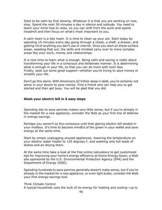 46
Start to be calm by first slowing. Whatever it is that you are working on now,
stop. Spend the next 30 minutes a day in silence and solitude. You need to
teach your mind how to relax, so you can shift from the work-and-spend
treadmill and then focus on what’s most important to you.
A calm heart is a tidy heart. It is time to clean up your act. Start today by
spending 15 minutes every day going through a closet, a shelf, a drawer, and
getting rid of anything you don’t use or cherish. Once you start on these surface
areas, weeding that out, the skills and mindset carry over to more complex
areas like your work, money and relationships.
It is now time to learn what is enough. Being calm and saving is really about
transforming your life in a conscious and deliberate manner. It is determining
what is enough in your life, so that you can do more with even less.
Finally, seek out some good support—whether you’re trying to save money or
simplify your life.
Don’t go this alone. With Americans $2 trillion deep in debt, you’re certainly not
alone in your desire to save money. Find a friend who can help you to get
started and then get busy. You will be glad that you did.
Slash your electric bill in 6 easy steps
Spending lots to save pennies makes very little sense, but if you’re already in
the market for a new appliance, consider the Web as your first line of defense
in energy-savings.
Perhaps you weren’t so Eco-conscious until that glaring electric bill landed in
your mailbox. It’s time to become mindful of the green in your wallet and save
energy at the same time.
Start by simply unplugging unused appliances, lowering the temperature on
your electric water heater to 120 degrees F, and washing only full loads of
dishes and air drying them.
At the same time take a look at the free online calculators to get customized
tips for improving your home’s energy efficiency at Home Energy Saver, a Web
site sponsored by the U.S. Environmental Protection Agency (EPA) and the
Department of Energy (DOE).
Spending hundreds to save pennies generally doesn’t make sense, but if you’re
already in the market for a new appliance, or even light bulbs, consider the Web
your first energy-savings tool.
Think Climate Control
A typical household uses the bulk of its energy for heating and cooling—up to
 
