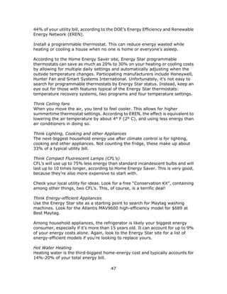 47
44% of your utility bill, according to the DOE’s Energy Efficiency and Renewable
Energy Network (EREN).
Install a programmable thermostat. This can reduce energy wasted while
heating or cooling a house when no one is home or everyone’s asleep.
According to the Home Energy Saver site, Energy Star programmable
thermostats can save as much as 20% to 30% on your heating or cooling costs
by allowing for multiple daily settings and automatically adjusting when the
outside temperature changes. Participating manufacturers include Honeywell,
Hunter Fan and Smart Systems International. Unfortunately, it’s not easy to
search for programmable thermostats by Energy Star status. Instead, keep an
eye out for those with features typical of the Energy Star thermostats:
temperature recovery systems, two programs and four temperature settings.
Think Ceiling fans
When you move the air, you tend to feel cooler. This allows for higher
summertime thermostat settings. According to EREN, the effect is equivalent to
lowering the air temperature by about 4° F (2° C), and using less energy than
air conditioners in doing so.
Think Lighting, Cooking and other Appliances
The next-biggest household energy use after climate control is for lighting,
cooking and other appliances. Not counting the fridge, these make up about
33% of a typical utility bill.
Think Compact Fluorescent Lamps (CFL’s)
CFL’s will use up to 75% less energy than standard incandescent bulbs and will
last up to 10 times longer, according to Home Energy Saver. This is very good,
because they’re also more expensive to start with.
Check your local utility for ideas. Look for a free “Conservation Kit”, containing
among other things, two CFL’s. This, of course, is a terrific deal!
Think Energy-efficient Appliances
Use the Energy Star site as a starting point to search for Maytag washing
machines. Look for the Atlantis MAV9600 high-efficiency model for $689 at
Best Maytag.
Among household appliances, the refrigerator is likely your biggest energy
consumer, especially if it’s more than 15 years old. It can account for up to 9%
of your energy costs alone. Again, look to the Energy Star site for a list of
energy-efficient models if you’re looking to replace yours.
Hot Water Heating
Heating water is the third-biggest home-energy cost and typically accounts for
14%-20% of your total energy bill.
 