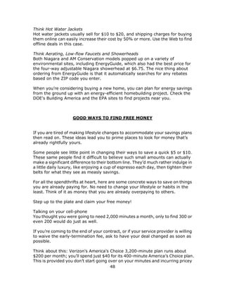 48
Think Hot Water Jackets
Hot water jackets usually sell for $10 to $20, and shipping charges for buying
them online can easily increase their cost by 50% or more. Use the Web to find
offline deals in this case.
Think Aerating, Low-flow Faucets and Showerheads
Both Niagara and AM Conservation models popped up on a variety of
environmental sites, including EnergyGuide, which also had the best price for
the four-way adjustable Niagara showerhead at $6.75. The nice thing about
ordering from EnergyGuide is that it automatically searches for any rebates
based on the ZIP code you enter.
When you’re considering buying a new home, you can plan for energy savings
from the ground up with an energy-efficient homebuilding project. Check the
DOE’s Building America and the EPA sites to find projects near you.
GOOD WAYS TO FIND FREE MONEY
If you are tired of making lifestyle changes to accommodate your savings plans
then read on. These ideas lead you to prime places to look for money that’s
already rightfully yours.
Some people see little point in changing their ways to save a quick $5 or $10.
These same people find it difficult to believe such small amounts can actually
make a significant difference to their bottom line. They’d much rather indulge in
a little daily luxury, like enjoying a cup of espresso each day, then tighten their
belts for what they see as measly savings.
For all the spendthrifts at heart, here are some concrete ways to save on things
you are already paying for. No need to change your lifestyle or habits in the
least. Think of it as money that you are already overpaying to others.
Step up to the plate and claim your free money!
Talking on your cell-phone
You thought you were going to need 2,000 minutes a month, only to find 300 or
even 200 would do just as well.
If you’re coming to the end of your contract, or if your service provider is willing
to waive the early-termination fee, ask to have your deal changed as soon as
possible.
Think about this: Verizon’s America’s Choice 3,200-minute plan runs about
$200 per month; you’ll spend just $40 for its 400-minute America’s Choice plan.
This is provided you don’t start going over on your minutes and incurring pricey
 