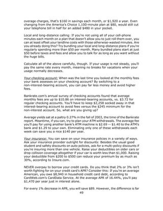 49
overage charges, that’s $160 in savings each month, or $1,920 a year. Even
changing from the America’s Choice 1,100-minute plan at $80, would still cut
your telephone bill in half for an added $480 in your pocket.
Local and long-distance calling: If you’re not using all of your cell-phone
minutes each month on a plan that doesn’t allow you to just roll them over, you
can at least offset your landline costs with those otherwise-wasted minutes. Are
you already doing this? Try bundling your local and long-distance plans if you’re
regularly spending more than $50 per month. Many bundled plans start at just
$50 before taxes and fees and allow you to talk for as long as you want without
the huge bills.
Calculate all of the above carefully, though. If your usage is not steady, you’ll
pay the same rate every month, meaning no breaks for vacations when your
usage normally decreases.
Your checking account: When was the last time you looked at the monthly fees
your bank assesses on your checking account? By switching to a
non-interest-bearing account, you can pay far less money and avoid higher
fees.
Bankrate.com’s annual survey of checking accounts found that average
monthly fees are up to $10.86 on interest-bearing accounts, vs. $3.72 for
regular checking accounts. You’ll have to keep $2,258 socked away in that
interest-bearing account to avoid fees versus the $245 minimum for the
non-interest account. So, what are you giving up?
Average yields sat at a paltry 0.27% in the fall of 2003, the time of the Bankrate
report. Meantime, if you can, try to plan your ATM withdrawals. The average fee
you’ll pay for using another bank’s ATM machine is $2.69 -- $1.40 to the ATM’s
bank and $1.29 to your own. Eliminating only one of these withdrawals each
week can save you a nice $140 per year.
Your insurance: You can save on your insurance policies in a variety of ways.
Ask your insurance provider outright for discounts: Besides the usual good
student and safety discounts on auto policies, ask for a multi-policy discounts if
you’re insuring more than one vehicle. Raise your deductibles on older cars or
drop collision coverage altogether if your car is worth less than $1,000. Raising
your deductible from $200 to $500 can reduce your premium by as much as
30%, according to Insure.com.
NEVER overpay to borrow your credit cards. Do you think that 2% or 3% isn’t
worth fighting for on your credit card’s APR? Consider this: If you’re an average
American, you owe $8,940 in household credit card debt, according to
CardWeb.com’s CardData Service. At the average APR of 16.44%, you’ll pay
$1,470 per year just in interest alone.
For every 1% decrease in APR, you will save $89. However, the difference is far
 