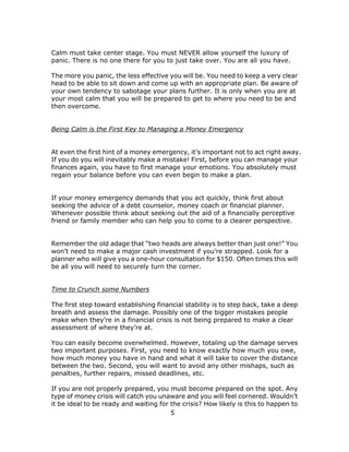 5
Calm must take center stage. You must NEVER allow yourself the luxury of
panic. There is no one there for you to just take over. You are all you have.
The more you panic, the less effective you will be. You need to keep a very clear
head to be able to sit down and come up with an appropriate plan. Be aware of
your own tendency to sabotage your plans further. It is only when you are at
your most calm that you will be prepared to get to where you need to be and
then overcome.
Being Calm is the First Key to Managing a Money Emergency
At even the first hint of a money emergency, it’s important not to act right away.
If you do you will inevitably make a mistake! First, before you can manage your
finances again, you have to first manage your emotions. You absolutely must
regain your balance before you can even begin to make a plan.
If your money emergency demands that you act quickly, think first about
seeking the advice of a debt counselor, money coach or financial planner.
Whenever possible think about seeking out the aid of a financially perceptive
friend or family member who can help you to come to a clearer perspective.
Remember the old adage that “two heads are always better than just one!” You
won’t need to make a major cash investment if you’re strapped. Look for a
planner who will give you a one-hour consultation for $150. Often times this will
be all you will need to securely turn the corner.
Time to Crunch some Numbers
The first step toward establishing financial stability is to step back, take a deep
breath and assess the damage. Possibly one of the bigger mistakes people
make when they’re in a financial crisis is not being prepared to make a clear
assessment of where they’re at.
You can easily become overwhelmed. However, totaling up the damage serves
two important purposes. First, you need to know exactly how much you owe,
how much money you have in hand and what it will take to cover the distance
between the two. Second, you will want to avoid any other mishaps, such as
penalties, further repairs, missed deadlines, etc.
If you are not properly prepared, you must become prepared on the spot. Any
type of money crisis will catch you unaware and you will feel cornered. Wouldn’t
it be ideal to be ready and waiting for the crisis? How likely is this to happen to
 