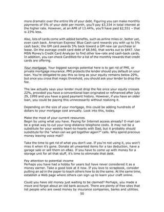 50
more dramatic over the entire life of your debt. Figuring you can make monthly
payments of 5% of your debt per month, you’ll pay $3,334 in total interest at
the higher rate. However, at an APR of 13.44%, you’ll have paid $2,551 – that
is 23% less.
Also, lots of cards come with added benefits, such as airline miles or, better yet,
even cash back. American Express’ Blue Cash card rewards you with up to 5%
cash back; the GM card awards 5% back toward a GM new car purchase or
lease. On the average credit card debt of $8,940, that works out to $447. Use
MSN Money’s Credit Card Analyzer to find other low-rate and cash-back cards.
In addition, you can check CardWeb for a list of the monthly rewards that credit
cards are offering.
Your mortgage. Your biggest savings potential here is to get rid of PMI, or
private mortgage insurance. PMI protects the lender should you default on your
loan. You’re obligated to pay this so long as your equity remains below 20%,
but once you cross that magic threshold, you should ask your lender to drop the
fee.
The law actually says your lender must drop the fee once your equity crosses
22%, provided you have a conventional loan originated or refinanced after July
29, 1999 and you have a good payment history. However, if you have an older
loan, you could be paying this unnecessarily without realizing it.
Depending on the size of your mortgage, this could be adding hundreds of
dollars to your mortgage cost annually. Look into this, today.
Make the most of your current resources
Begin by using what you have. Paying for Internet access already? E-mail can
be a great way to cut your long-distance telephone costs. It may not be a
substitute for your weekly heart-to-hearts with Dad, but it probably should
substitute for the “when can we get together again?” calls. Why spend precious
money leaving voice mail?
Take the time to get rid of what you don’t use. If you’re not using it, you won’t
miss it when it’s gone. Donate all unwanted items for a tax deduction, have a
garage sale or sell them on eBay. If you have to come up with money for a
storage unit for all that stuff, it’s time to eliminate that debt.
Pay attention to potential income
Perhaps you have had a hobby for years but have never considered it as a
money earner. Take a good look at it now. If you love to scrapbook, consider
putting an ad in the paper to teach others how to do the same. At the same time,
establish a Web page where others can sign up to learn your craft online.
Could you have old money just waiting to be claimed? Perhaps, you made a
move and forgot about an old bank account. There are plenty of free sites that
list people who are owed money by insurance companies, banks and utilities.
 