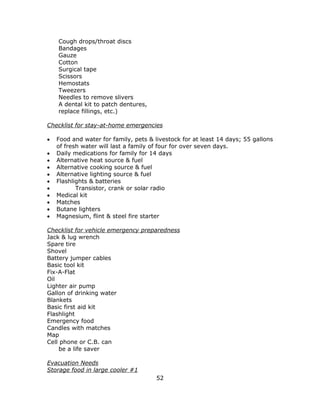 52
Cough drops/throat discs
Bandages
Gauze
Cotton
Surgical tape
Scissors
Hemostats
Tweezers
Needles to remove slivers
A dental kit to patch dentures,
replace fillings, etc.)
Checklist for stay-at-home emergencies
 Food and water for family, pets & livestock for at least 14 days; 55 gallons
of fresh water will last a family of four for over seven days.
 Daily medications for family for 14 days
 Alternative heat source & fuel
 Alternative cooking source & fuel
 Alternative lighting source & fuel
 Flashlights & batteries
 Transistor, crank or solar radio
 Medical kit
 Matches
 Butane lighters
 Magnesium, flint & steel fire starter
Checklist for vehicle emergency preparedness
Jack & lug wrench
Spare tire
Shovel
Battery jumper cables
Basic tool kit
Fix-A-Flat
Oil
Lighter air pump
Gallon of drinking water
Blankets
Basic first aid kit
Flashlight
Emergency food
Candles with matches
Map
Cell phone or C.B. can
be a life saver
Evacuation Needs
Storage food in large cooler #1
 