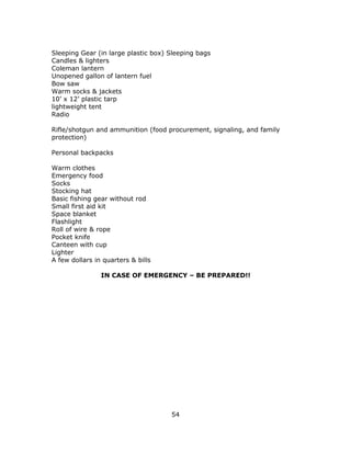 54
Sleeping Gear (in large plastic box) Sleeping bags
Candles & lighters
Coleman lantern
Unopened gallon of lantern fuel
Bow saw
Warm socks & jackets
10’ x 12’ plastic tarp
lightweight tent
Radio
Rifle/shotgun and ammunition (food procurement, signaling, and family
protection)
Personal backpacks
Warm clothes
Emergency food
Socks
Stocking hat
Basic fishing gear without rod
Small first aid kit
Space blanket
Flashlight
Roll of wire & rope
Pocket knife
Canteen with cup
Lighter
A few dollars in quarters & bills
IN CASE OF EMERGENCY – BE PREPARED!!
 
