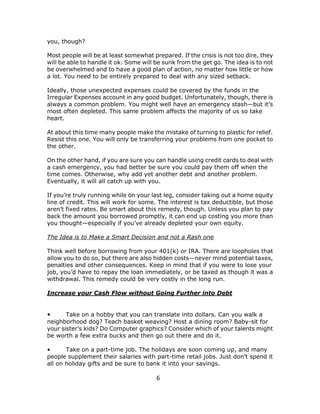 6
you, though?
Most people will be at least somewhat prepared. If the crisis is not too dire, they
will be able to handle it ok. Some will be sunk from the get go. The idea is to not
be overwhelmed and to have a good plan of action, no matter how little or how
a lot. You need to be entirely prepared to deal with any sized setback.
Ideally, those unexpected expenses could be covered by the funds in the
Irregular Expenses account in any good budget. Unfortunately, though, there is
always a common problem. You might well have an emergency stash—but it’s
most often depleted. This same problem affects the majority of us so take
heart.
At about this time many people make the mistake of turning to plastic for relief.
Resist this one. You will only be transferring your problems from one pocket to
the other.
On the other hand, if you are sure you can handle using credit cards to deal with
a cash emergency, you had better be sure you could pay them off when the
time comes. Otherwise, why add yet another debt and another problem.
Eventually, it will all catch up with you.
If you’re truly running while on your last leg, consider taking out a home equity
line of credit. This will work for some. The interest is tax deductible, but those
aren’t fixed rates. Be smart about this remedy, though. Unless you plan to pay
back the amount you borrowed promptly, it can end up costing you more than
you thought—especially if you’ve already depleted your own equity.
The Idea is to Make a Smart Decision and not a Rash one
Think well before borrowing from your 401(k) or IRA. There are loopholes that
allow you to do so, but there are also hidden costs—never mind potential taxes,
penalties and other consequences. Keep in mind that if you were to lose your
job, you’d have to repay the loan immediately, or be taxed as though it was a
withdrawal. This remedy could be very costly in the long run.
Increase your Cash Flow without Going Further into Debt
• Take on a hobby that you can translate into dollars. Can you walk a
neighborhood dog? Teach basket weaving? Host a dining room? Baby-sit for
your sister’s kids? Do Computer graphics? Consider which of your talents might
be worth a few extra bucks and then go out there and do it.
• Take on a part-time job. The holidays are soon coming up, and many
people supplement their salaries with part-time retail jobs. Just don’t spend it
all on holiday gifts and be sure to bank it into your savings.
 
