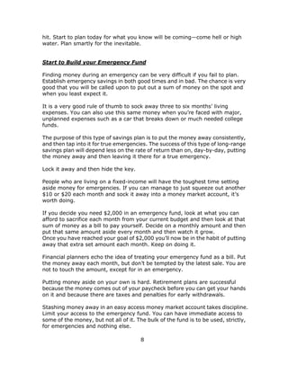 8
hit. Start to plan today for what you know will be coming—come hell or high
water. Plan smartly for the inevitable.
Start to Build your Emergency Fund
Finding money during an emergency can be very difficult if you fail to plan.
Establish emergency savings in both good times and in bad. The chance is very
good that you will be called upon to put out a sum of money on the spot and
when you least expect it.
It is a very good rule of thumb to sock away three to six months’ living
expenses. You can also use this same money when you’re faced with major,
unplanned expenses such as a car that breaks down or much needed college
funds.
The purpose of this type of savings plan is to put the money away consistently,
and then tap into it for true emergencies. The success of this type of long-range
savings plan will depend less on the rate of return than on, day-by-day, putting
the money away and then leaving it there for a true emergency.
Lock it away and then hide the key.
People who are living on a fixed-income will have the toughest time setting
aside money for emergencies. If you can manage to just squeeze out another
$10 or $20 each month and sock it away into a money market account, it’s
worth doing.
If you decide you need $2,000 in an emergency fund, look at what you can
afford to sacrifice each month from your current budget and then look at that
sum of money as a bill to pay yourself. Decide on a monthly amount and then
put that same amount aside every month and then watch it grow.
Once you have reached your goal of $2,000 you’ll now be in the habit of putting
away that extra set amount each month. Keep on doing it.
Financial planners echo the idea of treating your emergency fund as a bill. Put
the money away each month, but don’t be tempted by the latest sale. You are
not to touch the amount, except for in an emergency.
Putting money aside on your own is hard. Retirement plans are successful
because the money comes out of your paycheck before you can get your hands
on it and because there are taxes and penalties for early withdrawals.
Stashing money away in an easy access money market account takes discipline.
Limit your access to the emergency fund. You can have immediate access to
some of the money, but not all of it. The bulk of the fund is to be used, strictly,
for emergencies and nothing else.
 