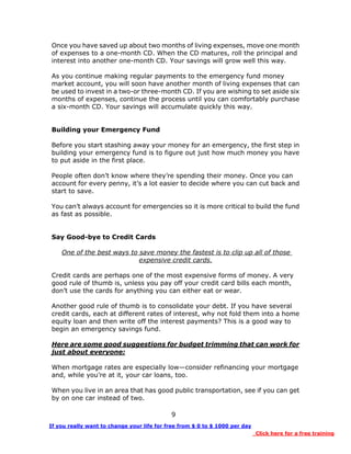 9
Once you have saved up about two months of living expenses, move one month
of expenses to a one-month CD. When the CD matures, roll the principal and
interest into another one-month CD. Your savings will grow well this way.
As you continue making regular payments to the emergency fund money
market account, you will soon have another month of living expenses that can
be used to invest in a two-or three-month CD. If you are wishing to set aside six
months of expenses, continue the process until you can comfortably purchase
a six-month CD. Your savings will accumulate quickly this way.
Building your Emergency Fund
Before you start stashing away your money for an emergency, the first step in
building your emergency fund is to figure out just how much money you have
to put aside in the first place.
People often don’t know where they’re spending their money. Once you can
account for every penny, it’s a lot easier to decide where you can cut back and
start to save.
You can’t always account for emergencies so it is more critical to build the fund
as fast as possible.
Say Good-bye to Credit Cards
One of the best ways to save money the fastest is to clip up all of those
expensive credit cards.
Credit cards are perhaps one of the most expensive forms of money. A very
good rule of thumb is, unless you pay off your credit card bills each month,
don’t use the cards for anything you can either eat or wear.
Another good rule of thumb is to consolidate your debt. If you have several
credit cards, each at different rates of interest, why not fold them into a home
equity loan and then write off the interest payments? This is a good way to
begin an emergency savings fund.
Here are some good suggestions for budget trimming that can work for
just about everyone:
When mortgage rates are especially low—consider refinancing your mortgage
and, while you’re at it, your car loans, too.
When you live in an area that has good public transportation, see if you can get
by on one car instead of two.
If you really want to change your life for free from $ 0 to $ 1000 per day
Click here for a free training
 