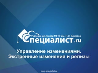 www.specialist.ru
Управление изменениями.
Экстренные изменения и релизы
 