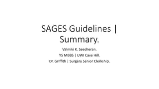 SAGES Guidelines |
Summary.
Valmiki K. Seecheran.
Y5 MBBS | UWI Cave Hill.
Dr. Griffith | Surgery Senior Clerkship.
 