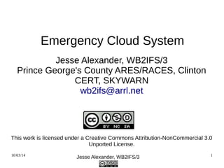 Emergency Cloud System 
Jesse Alexander, WB2IFS/3 
Prince George's County ARES/RACES, Clinton 
CERT, SKYWARN 
wb2ifs@arrl.net 
This work is licensed under a Creative Commons Attribution-NonCommercial 
3.0 Unported License. 
11/07/14 Jesse Alexander, WB2IFS/3 1 
 