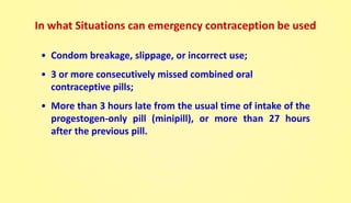 • Condom breakage, slippage, or incorrect use;
• 3 or more consecutively missed combined oral
contraceptive pills;
• More than 3 hours late from the usual time of intake of the
progestogen-only pill (minipill), or more than 27 hours
after the previous pill.
In what Situations can emergency contraception be used
 