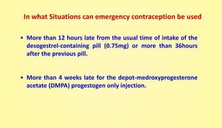• More than 12 hours late from the usual time of intake of the
desogestrel-containing pill (0.75mg) or more than 36hours
after the previous pill.
• More than 4 weeks late for the depot-medroxyprogesterone
acetate (DMPA) progestogen only injection.
In what Situations can emergency contraception be used
 