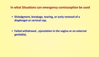 • Dislodgment, breakage, tearing, or early removal of a
diaphragm or cervical cap.
• Failed withdrawal , ejaculation in the vagina or on external
genitalia).
In what Situations can emergency contraception be used
 