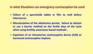 • Failure of a spermicide tablet or film to melt before
intercourse.
• Miscalculation of the abstinence period, failure to abstain
or use a barrier method on the fertile days of the cycle
when using fertility awareness based methods .
• Expulsion of an intrauterine contraceptive device (IUD) or
hormonal contraceptive implant.
In what Situations can emergency contraception be used
 