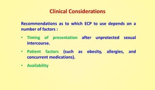 Clinical Considerations
Recommendations as to which ECP to use depends on a
number of factors :
• Timing of presentation after unprotected sexual
intercourse.
• Patient factors (such as obesity, allergies, and
concurrent medications).
• Availability
 