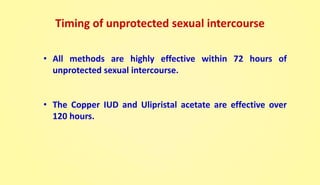 Timing of unprotected sexual intercourse
• All methods are highly effective within 72 hours of
unprotected sexual intercourse.
• The Copper IUD and Ulipristal acetate are effective over
120 hours.
 